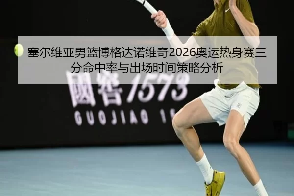 塞尔维亚男篮博格达诺维奇2026奥运热身赛三分命中率与出场时间策略分析
