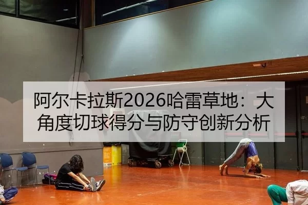 阿尔卡拉斯2026哈雷草地：大角度切球得分与防守创新分析