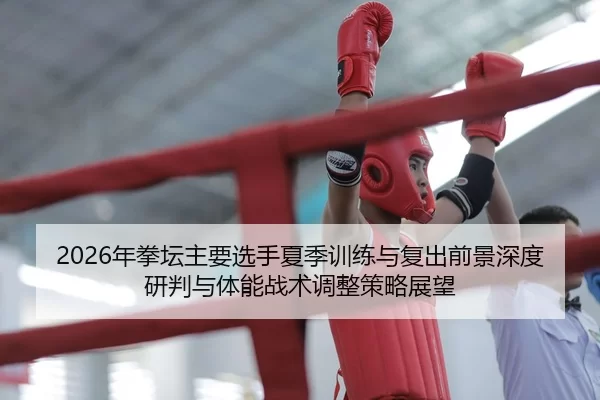 2026年拳坛主要选手夏季训练与复出前景深度研判与体能战术调整策略展望